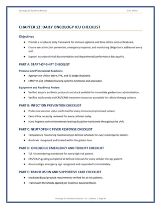 Oncology ICU Excellence Manual Dr J L Meena
Oncology ICU Excellence Manual – Dr J L Meena | Page 45
CHAPTER 12: DAILY ONCOLOGY ICU CHECKLIST
Objectives
● Provide a structured daily framework for immune vigilance and time-critical onco-critical care.
● Ensure every infection prevention, emergency response, and monitoring obligation is addressed every
shift.
● Support accurate clinical documentation and departmental performance data quality.
PART A: START-OF-SHIFT CHECKLIST
Personal and Professional Readiness
● Appropriate clinical attire, PPE, and ID badge displayed.
● EMR/HIS and infection tracking systems functional and accessible.
Equipment and Readiness Review
● Verified empiric antibiotic protocols and stock available for immediate golden-hour administration.
● Verified tocilizumab and CRS/ICANS treatment resources accessible for cellular therapy patients.
PART B: INFECTION PREVENTION CHECKLIST
● Protective isolation status confirmed for every immunocompromised patient.
● Central line necessity reviewed for every catheter today.
● Hand hygiene and environmental cleaning discipline maintained throughout the shift.
PART C: NEUTROPENIC FEVER RESPONSE CHECKLIST
● Temperature monitoring maintained per defined schedule for every neutropenic patient.
● Any fever recognized and treated within the golden hour.
PART D: ONCOLOGIC EMERGENCY AND TOXICITY CHECKLIST
● TLS risk monitoring maintained for every high-risk patient.
● CRS/ICANS grading completed at defined intervals for every cellular therapy patient.
● Any oncologic emergency sign recognized and responded to immediately.
PART E: TRANSFUSION AND SUPPORTIVE CARE CHECKLIST
● Irradiated blood product requirements verified for at-risk patients.
● Transfusion thresholds applied per evidence-based protocol.
 