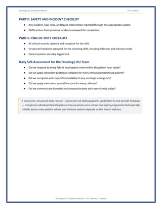 Oncology ICU Excellence Manual Dr J L Meena
Oncology ICU Excellence Manual – Dr J L Meena | Page 46
PART F: SAFETY AND INCIDENT CHECKLIST
● Any incident, near-miss, or delayed intervention reported through the appropriate system.
● CAPA actions from previous incidents reviewed for completion.
PART G: END-OF-SHIFT CHECKLIST
● All clinical records updated and complete for the shift.
● Structured handover prepared for the incoming shift, including infection and toxicity trends.
● Clinical systems securely logged out.
Daily Self-Assessment for the Oncology ICU Team
● Did we respond to every febrile neutropenic event within the golden hour today?
● Did we apply consistent protective isolation for every immunocompromised patient?
● Did we recognize and respond immediately to any oncologic emergency?
● Did we apply meticulous central line care for every catheter?
● Did we communicate honestly and compassionately with every family today?
A consistent, structured daily routine — from start-of-shift equipment verification to end-of-shift handover
— transforms individual clinical vigilance into a systemic onco-critical care safety programme that operates
reliably across every patient whose own immune system depends on this team's defence.
 
