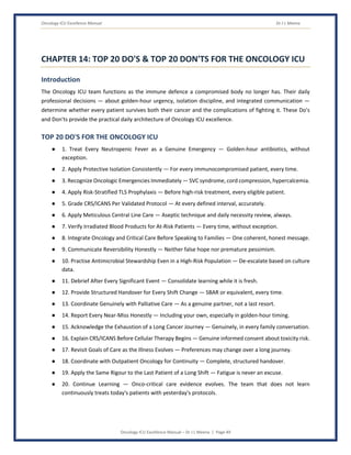 Oncology ICU Excellence Manual Dr J L Meena
Oncology ICU Excellence Manual – Dr J L Meena | Page 49
CHAPTER 14: TOP 20 DO'S & TOP 20 DON'TS FOR THE ONCOLOGY ICU
Introduction
The Oncology ICU team functions as the immune defence a compromised body no longer has. Their daily
professional decisions — about golden-hour urgency, isolation discipline, and integrated communication —
determine whether every patient survives both their cancer and the complications of fighting it. These Do's
and Don'ts provide the practical daily architecture of Oncology ICU excellence.
TOP 20 DO'S FOR THE ONCOLOGY ICU
● 1. Treat Every Neutropenic Fever as a Genuine Emergency — Golden-hour antibiotics, without
exception.
● 2. Apply Protective Isolation Consistently — For every immunocompromised patient, every time.
● 3. Recognize Oncologic Emergencies Immediately — SVC syndrome, cord compression, hypercalcemia.
● 4. Apply Risk-Stratified TLS Prophylaxis — Before high-risk treatment, every eligible patient.
● 5. Grade CRS/ICANS Per Validated Protocol — At every defined interval, accurately.
● 6. Apply Meticulous Central Line Care — Aseptic technique and daily necessity review, always.
● 7. Verify Irradiated Blood Products for At-Risk Patients — Every time, without exception.
● 8. Integrate Oncology and Critical Care Before Speaking to Families — One coherent, honest message.
● 9. Communicate Reversibility Honestly — Neither false hope nor premature pessimism.
● 10. Practise Antimicrobial Stewardship Even in a High-Risk Population — De-escalate based on culture
data.
● 11. Debrief After Every Significant Event — Consolidate learning while it is fresh.
● 12. Provide Structured Handover for Every Shift Change — SBAR or equivalent, every time.
● 13. Coordinate Genuinely with Palliative Care — As a genuine partner, not a last resort.
● 14. Report Every Near-Miss Honestly — Including your own, especially in golden-hour timing.
● 15. Acknowledge the Exhaustion of a Long Cancer Journey — Genuinely, in every family conversation.
● 16. Explain CRS/ICANS Before Cellular Therapy Begins — Genuine informed consent about toxicity risk.
● 17. Revisit Goals of Care as the Illness Evolves — Preferences may change over a long journey.
● 18. Coordinate with Outpatient Oncology for Continuity — Complete, structured handover.
● 19. Apply the Same Rigour to the Last Patient of a Long Shift — Fatigue is never an excuse.
● 20. Continue Learning — Onco-critical care evidence evolves. The team that does not learn
continuously treats today's patients with yesterday's protocols.
 