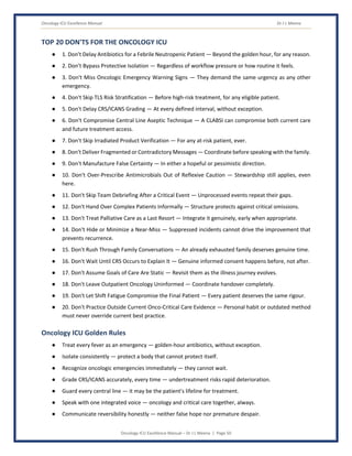 Oncology ICU Excellence Manual Dr J L Meena
Oncology ICU Excellence Manual – Dr J L Meena | Page 50
TOP 20 DON'TS FOR THE ONCOLOGY ICU
● 1. Don't Delay Antibiotics for a Febrile Neutropenic Patient — Beyond the golden hour, for any reason.
● 2. Don't Bypass Protective Isolation — Regardless of workflow pressure or how routine it feels.
● 3. Don't Miss Oncologic Emergency Warning Signs — They demand the same urgency as any other
emergency.
● 4. Don't Skip TLS Risk Stratification — Before high-risk treatment, for any eligible patient.
● 5. Don't Delay CRS/ICANS Grading — At every defined interval, without exception.
● 6. Don't Compromise Central Line Aseptic Technique — A CLABSI can compromise both current care
and future treatment access.
● 7. Don't Skip Irradiated Product Verification — For any at-risk patient, ever.
● 8. Don't Deliver Fragmented or Contradictory Messages — Coordinate before speaking with the family.
● 9. Don't Manufacture False Certainty — In either a hopeful or pessimistic direction.
● 10. Don't Over-Prescribe Antimicrobials Out of Reflexive Caution — Stewardship still applies, even
here.
● 11. Don't Skip Team Debriefing After a Critical Event — Unprocessed events repeat their gaps.
● 12. Don't Hand Over Complex Patients Informally — Structure protects against critical omissions.
● 13. Don't Treat Palliative Care as a Last Resort — Integrate it genuinely, early when appropriate.
● 14. Don't Hide or Minimize a Near-Miss — Suppressed incidents cannot drive the improvement that
prevents recurrence.
● 15. Don't Rush Through Family Conversations — An already exhausted family deserves genuine time.
● 16. Don't Wait Until CRS Occurs to Explain It — Genuine informed consent happens before, not after.
● 17. Don't Assume Goals of Care Are Static — Revisit them as the illness journey evolves.
● 18. Don't Leave Outpatient Oncology Uninformed — Coordinate handover completely.
● 19. Don't Let Shift Fatigue Compromise the Final Patient — Every patient deserves the same rigour.
● 20. Don't Practice Outside Current Onco-Critical Care Evidence — Personal habit or outdated method
must never override current best practice.
Oncology ICU Golden Rules
● Treat every fever as an emergency — golden-hour antibiotics, without exception.
● Isolate consistently — protect a body that cannot protect itself.
● Recognize oncologic emergencies immediately — they cannot wait.
● Grade CRS/ICANS accurately, every time — undertreatment risks rapid deterioration.
● Guard every central line — it may be the patient's lifeline for treatment.
● Speak with one integrated voice — oncology and critical care together, always.
● Communicate reversibility honestly — neither false hope nor premature despair.
 