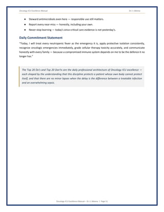 Oncology ICU Excellence Manual Dr J L Meena
Oncology ICU Excellence Manual – Dr J L Meena | Page 51
● Steward antimicrobials even here — responsible use still matters.
● Report every near-miss — honestly, including your own.
● Never stop learning — today's onco-critical care evidence is not yesterday's.
Daily Commitment Statement
“Today, I will treat every neutropenic fever as the emergency it is, apply protective isolation consistently,
recognize oncologic emergencies immediately, grade cellular therapy toxicity accurately, and communicate
honestly with every family — because a compromised immune system depends on me to be the defence it no
longer has.”
The Top 20 Do's and Top 20 Don'ts are the daily professional architecture of Oncology ICU excellence —
each shaped by the understanding that this discipline protects a patient whose own body cannot protect
itself, and that there are no minor lapses when the delay is the difference between a treatable infection
and an overwhelming sepsis.
 