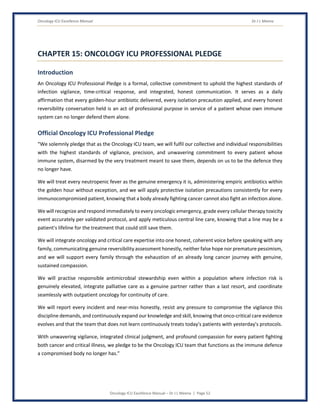 Oncology ICU Excellence Manual Dr J L Meena
Oncology ICU Excellence Manual – Dr J L Meena | Page 52
CHAPTER 15: ONCOLOGY ICU PROFESSIONAL PLEDGE
Introduction
An Oncology ICU Professional Pledge is a formal, collective commitment to uphold the highest standards of
infection vigilance, time-critical response, and integrated, honest communication. It serves as a daily
affirmation that every golden-hour antibiotic delivered, every isolation precaution applied, and every honest
reversibility conversation held is an act of professional purpose in service of a patient whose own immune
system can no longer defend them alone.
Official Oncology ICU Professional Pledge
“We solemnly pledge that as the Oncology ICU team, we will fulfil our collective and individual responsibilities
with the highest standards of vigilance, precision, and unwavering commitment to every patient whose
immune system, disarmed by the very treatment meant to save them, depends on us to be the defence they
no longer have.
We will treat every neutropenic fever as the genuine emergency it is, administering empiric antibiotics within
the golden hour without exception, and we will apply protective isolation precautions consistently for every
immunocompromised patient, knowing that a body already fighting cancer cannot also fight an infection alone.
We will recognize and respond immediately to every oncologic emergency, grade every cellular therapy toxicity
event accurately per validated protocol, and apply meticulous central line care, knowing that a line may be a
patient's lifeline for the treatment that could still save them.
We will integrate oncology and critical care expertise into one honest, coherent voice before speaking with any
family, communicating genuine reversibility assessment honestly, neither false hope nor premature pessimism,
and we will support every family through the exhaustion of an already long cancer journey with genuine,
sustained compassion.
We will practise responsible antimicrobial stewardship even within a population where infection risk is
genuinely elevated, integrate palliative care as a genuine partner rather than a last resort, and coordinate
seamlessly with outpatient oncology for continuity of care.
We will report every incident and near-miss honestly, resist any pressure to compromise the vigilance this
discipline demands, and continuously expand our knowledge and skill, knowing that onco-critical care evidence
evolves and that the team that does not learn continuously treats today's patients with yesterday's protocols.
With unwavering vigilance, integrated clinical judgment, and profound compassion for every patient fighting
both cancer and critical illness, we pledge to be the Oncology ICU team that functions as the immune defence
a compromised body no longer has.”
 