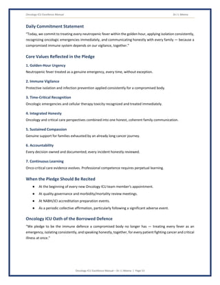 Oncology ICU Excellence Manual Dr J L Meena
Oncology ICU Excellence Manual – Dr J L Meena | Page 53
Daily Commitment Statement
“Today, we commit to treating every neutropenic fever within the golden hour, applying isolation consistently,
recognizing oncologic emergencies immediately, and communicating honestly with every family — because a
compromised immune system depends on our vigilance, together.”
Core Values Reflected in the Pledge
1. Golden-Hour Urgency
Neutropenic fever treated as a genuine emergency, every time, without exception.
2. Immune Vigilance
Protective isolation and infection prevention applied consistently for a compromised body.
3. Time-Critical Recognition
Oncologic emergencies and cellular therapy toxicity recognized and treated immediately.
4. Integrated Honesty
Oncology and critical care perspectives combined into one honest, coherent family communication.
5. Sustained Compassion
Genuine support for families exhausted by an already long cancer journey.
6. Accountability
Every decision owned and documented; every incident honestly reviewed.
7. Continuous Learning
Onco-critical care evidence evolves. Professional competence requires perpetual learning.
When the Pledge Should Be Recited
● At the beginning of every new Oncology ICU team member's appointment.
● At quality governance and morbidity/mortality review meetings.
● At NABH/JCI accreditation preparation events.
● As a periodic collective affirmation, particularly following a significant adverse event.
Oncology ICU Oath of the Borrowed Defence
“We pledge to be the immune defence a compromised body no longer has — treating every fever as an
emergency, isolating consistently, and speaking honestly, together, for every patient fighting cancer and critical
illness at once.”
 