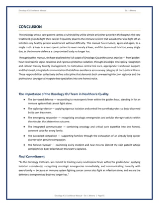Oncology ICU Excellence Manual Dr J L Meena
Oncology ICU Excellence Manual – Dr J L Meena | Page 55
CONCLUSION
The oncology critical care patient carries a vulnerability unlike almost any other patient in the hospital: the very
treatment given to fight their cancer frequently disarms the immune system that would otherwise fight off an
infection any healthy person would resist without difficulty. This manual has returned, again and again, to a
single truth: a fever in a neutropenic patient is never merely a fever, and this team must function, every single
day, as the immune defence a compromised body no longer has.
Throughout this manual, we have explored the full scope of Oncology ICU professional practice — from golden-
hour neutropenic sepsis response and rigorous protective isolation, through oncologic emergency recognition
and cellular therapy toxicity management, to meticulous central line care, appropriate transfusion support,
and the honest, integrated communication that defines excellence across every category of onco-critical illness.
These responsibilities collectively define a discipline that demands both unwavering infection vigilance and the
professional courage to integrate two specialties into one honest voice.
The Importance of the Oncology ICU Team in Healthcare Quality
● The borrowed defence — responding to neutropenic fever within the golden hour, standing in for an
immune system that cannot fight alone.
● The vigilant protector — applying rigorous isolation and central line care that protects a body disarmed
by its own treatment.
● The emergency responder — recognizing oncologic emergencies and cellular therapy toxicity within
the minutes that determine outcome.
● The integrated communicator — combining oncology and critical care expertise into one honest,
coherent voice for every family.
● The sustained companion — supporting families through the exhaustion of an already long cancer
journey with genuine compassion.
● The honest reviewer — examining every incident and near-miss to protect the next patient whose
compromised body depends on this team's vigilance.
Final Commitment
“As the Oncology ICU team, we commit to treating every neutropenic fever within the golden hour, applying
isolation consistently, recognizing oncologic emergencies immediately, and communicating honestly with
every family — because an immune system fighting cancer cannot also fight an infection alone, and we are the
defence a compromised body no longer has.”
 