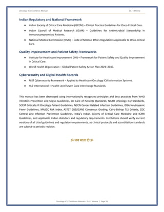 Oncology ICU Excellence Manual Dr J L Meena
Oncology ICU Excellence Manual – Dr J L Meena | Page 58
Indian Regulatory and National Framework
● Indian Society of Critical Care Medicine (ISCCM) – Clinical Practice Guidelines for Onco-Critical Care.
● Indian Council of Medical Research (ICMR) – Guidelines for Antimicrobial Stewardship in
Immunocompromised Patients.
● National Medical Commission (NMC) – Code of Medical Ethics Regulations Applicable to Onco-Critical
Care.
Quality Improvement and Patient Safety Frameworks
● Institute for Healthcare Improvement (IHI) – Framework for Patient Safety and Quality Improvement
in Critical Care.
● World Health Organization – Global Patient Safety Action Plan 2021–2030.
Cybersecurity and Digital Health Records
● NIST Cybersecurity Framework – Applied to Healthcare Oncology ICU Information Systems.
● HL7 International – Health Level Seven Data Interchange Standards.
This manual has been developed using internationally recognized principles and best practices from WHO
Infection Prevention and Sepsis Guidelines, JCI Care of Patients Standards, NABH Oncology ICU Standards,
SCCM Critically Ill Oncology Patient Guidelines, NCCN Cancer-Related Infection Guidelines, IDSA Neutropenic
Fever Guidelines, MASCC Risk Index, ASTCT CRS/ICANS Consensus Grading, Cairo-Bishop TLS Criteria, CDC
Central Line Infection Prevention Guidelines, India's Indian Society of Critical Care Medicine and ICMR
Guidelines, and applicable Indian statutory and regulatory requirements. Institutions should verify current
versions of all cited guidelines and regulatory requirements, as clinical protocols and accreditation standards
are subject to periodic revision.
ॐ जय माता द( ॐ
 