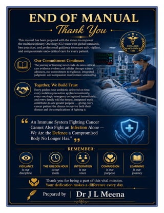 Oncology ICU Excellence Manual Dr J L Meena
Oncology ICU Excellence Manual – Dr J L Meena | Page 59
END OF MANUAL
Thank You
This manual has been prepared with the vision to empower the multidisciplinary Oncology ICU team with global
standards, best practices, and professional guidance to ensure safe, vigilant, and compassionate onco-critical
care for every patient.
Our Commitment Continues
The journey of learning never ends. As onco-critical care evidence evolves and cellular therapy science
advances, our commitment to vigilance, integrated judgment, and compassion must remain unwavering.
Together, We Build Trust
Every golden-hour antibiotic delivered on time, every isolation precaution applied consistently, every oncologic
emergency recognized immediately, and every family told the honest, integrated truth contributes to one
greater purpose — giving every cancer patient the chance to survive both their disease and the complications
of fighting it.
“An Immune System Fighting Cancer Cannot Also Fight an Infection Alone — We Are the
Defence a Compromised Body No Longer Has.”
REMEMBER: Vigilance is our discipline • The golden hour is our clock • Integration is our voice • Compassion
is our purpose • Learning is our journey
Thank you for being a part of this vital mission. Your dedication makes a difference every day.
Dr J L Meena
 