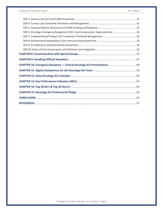 Oncology ICU Excellence Manual Dr J L Meena
Oncology ICU Excellence Manual – Dr J L Meena | Page 6
SOP 3: Central Line Care and CLABSI Prevention............................................................................................31
SOP 4: Tumour Lysis Syndrome Prevention and Management ......................................................................31
SOP 5: Cytokine Release Syndrome and ICANS Grading and Response .........................................................32
SOP 6: Oncologic Emergency Recognition (SVC, Cord Compression, Hypercalcemia) ...................................32
SOP 7: Irradiated Blood Product and Transfusion Threshold Management...................................................33
SOP 8: Antimicrobial Stewardship in the Immunocompromised Host ...........................................................33
SOP 9: ICU Admission and Reversibility Assessment ......................................................................................34
SOP 10: Goals-of-Care Conversation and Palliative Care Integration.............................................................34
CHAPTER 8: Communication with Special Groups..............................................................................35
CHAPTER 9: Handling Difficult Situations ...........................................................................................37
CHAPTER 10: Emergency Response — Critical Oncology ICU Presentations .....................................40
CHAPTER 11: Digital Competency for the Oncology ICU Team ..........................................................43
CHAPTER 12: Daily Oncology ICU Checklist.........................................................................................45
CHAPTER 13: Key Performance Indicators (KPIs)................................................................................47
CHAPTER 14: Top 20 Do's & Top 20 Don'ts.........................................................................................49
CHAPTER 15: Oncology ICU Professional Pledge ................................................................................52
CONCLUSION........................................................................................................................................55
REFERENCES.........................................................................................................................................57
 