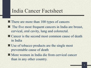 India Cancer Factsheet
There are more than 100 types of cancers
The five most frequent cancers in India are breast,
cervical, oral cavity, lung and colorectal.
Cancer is the second most common cause of death
in India
Use of tobacco products are the single most
preventable cause of death
More women in India die from cervical cancer
than in any other country.
5
 
