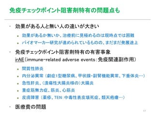 免疫チェックポイント阻害剤特有の問題点も
▪ 効果がある人と無い人の違いが大きい
 効果があるか無いか、治療前に見極めるのは現時点では困難
 バイオマーカー研究が進められているものの、まだまだ発展途上
▪ 免疫チェックポイント阻害剤特有の有害事象
irAE（immune-related adverse events：免疫関連副作用）
 間質性肺炎
 内分泌異常 （劇症1型糖尿病、甲状腺・副腎機能異常、下垂体炎…）
 急性肝炎、（潰瘍性大腸炎様の）大腸炎
 重症筋無力症、筋炎、心筋炎
 皮膚障害 （薬疹、TEN：中毒性表皮壊死症、類天疱瘡…）
▪ 医療費の問題
17
 