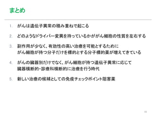 まとめ
1. がんは遺伝子異常の積み重ねで起こる
2. どのようなドライバー変異を持っているかががん細胞の性質を左右する
3. 副作用が少なく、有効性の高い治療を可能とするために
がん細胞が持つ分子だけを標的とする分子標的薬が増えてきている
4. がんの臓器別だけでなく、がん細胞が持つ遺伝子異常に応じて
臓器横断的・診療科横断的に治療を行う時代
5. 新しい治療の候補としての免疫チェックポイント阻害薬
18
 