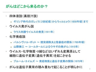 がんはどこから来るのか？
▪ 四体液説（黒胆汁説）
 ギリシア時代のガレノス（2世紀頃）からウィルヒョウ（1858年頃）まで
▪ ウイルス発がん説
 ラウス肉腫ウイルスの発見（1911年）
▪ 化学発癌説
 パルシヴァル・ポット 〜 煙突掃除夫と陰嚢癌の関係（1785年頃）
 山際勝三 〜 コールタールによるウサギの発がん（1915年）
▪ ウイルス・化学物質・X線などはいずれも変異原として
細胞に遺伝子変異（遺伝子異常）を起こさせる
 ブルーム・エイムズ 〜 発癌物質と遺伝子変異の関係（1975年）
▪ がんは遺伝子異常の積み重ねで起こることが明らかに 2
 