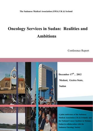 The Sudanese Medical Association (SMA) UK & Ireland

Oncology Services in Sudan: Realities and
Ambitions

Conference Report

December 17th , 2012
Medani, Gezira State,
Sudan

A joint conference of the Sudanese
Medical Association (UK & Ireland) and
the National Cancer Institute in Medani,
Sudan in collaboration with the
Sudanese Oncology Society

 