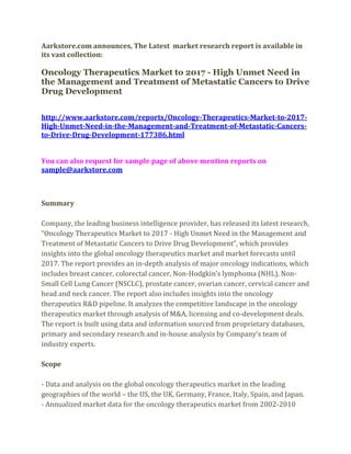 Aarkstore.com announces, The Latest market research report is available in
its vast collection:

Oncology Therapeutics Market to 2017 - High Unmet Need in
the Management and Treatment of Metastatic Cancers to Drive
Drug Development


http://www.aarkstore.com/reports/Oncology-Therapeutics-Market-to-2017-
High-Unmet-Need-in-the-Management-and-Treatment-of-Metastatic-Cancers-
to-Drive-Drug-Development-177386.html


You can also request for sample page of above mention reports on
sample@aarkstore.com



Summary

Company, the leading business intelligence provider, has released its latest research,
“Oncology Therapeutics Market to 2017 - High Unmet Need in the Management and
Treatment of Metastatic Cancers to Drive Drug Development”, which provides
insights into the global oncology therapeutics market and market forecasts until
2017. The report provides an in-depth analysis of major oncology indications, which
includes breast cancer, colorectal cancer, Non-Hodgkin’s lymphoma (NHL), Non-
Small Cell Lung Cancer (NSCLC), prostate cancer, ovarian cancer, cervical cancer and
head and neck cancer. The report also includes insights into the oncology
therapeutics R&D pipeline. It analyzes the competitive landscape in the oncology
therapeutics market through analysis of M&A, licensing and co-development deals.
The report is built using data and information sourced from proprietary databases,
primary and secondary research and in-house analysis by Company’s team of
industry experts.

Scope

- Data and analysis on the global oncology therapeutics market in the leading
geographies of the world – the US, the UK, Germany, France, Italy, Spain, and Japan.
- Annualized market data for the oncology therapeutics market from 2002-2010
 