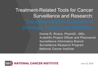 Treatment-Related Tools for Cancer
Surveillance and Research:
The Observational Research in
Oncology Toolbox and SEER*Rx
June 12, 2018
Donna R. Rivera, PharmD., MSc.
Scientific Project Officer and Pharmacist
Surveillance Informatics Branch
Surveillance Research Program
National Cancer Institute
 