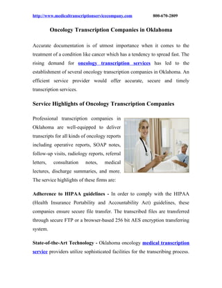 http://www.medicaltranscriptionservicecompany.com            800-670-2809


           Oncology Transcription Companies in Oklahoma

Accurate documentation is of utmost importance when it comes to the
treatment of a condition like cancer which has a tendency to spread fast. The
rising demand for oncology transcription services has led to the
establishment of several oncology transcription companies in Oklahoma. An
efficient service provider would offer accurate, secure and timely
transcription services.

Service Highlights of Oncology Transcription Companies

Professional transcription companies in
Oklahoma are well-equipped to deliver
transcripts for all kinds of oncology reports
including operative reports, SOAP notes,
follow-up visits, radiology reports, referral
letters,    consultation   notes,   medical
lectures, discharge summaries, and more.
The service highlights of these firms are:

Adherence to HIPAA guidelines         -   In order to comply with the HIPAA
(Health Insurance Portability and Accountability Act) guidelines, these
companies ensure secure file transfer. The transcribed files are transferred
through secure FTP or a browser-based 256 bit AES encryption transferring
system.

State-of-the-Art Technology - Oklahoma oncology medical transcription
service providers utilize sophisticated facilities for the transcribing process.
 