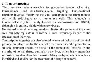 3. Tumour targeting:
There are two main approaches for generating tumour selectivity:
transductional and non-transductional targeting. Transductional
targeting involves modifying the viral coat proteins to target tumour
cells while reducing entry to non-tumour cells. This approach to
tumour selectivity has mainly focused on adenoviruses and HSV-1,
although it is entirely viable with other viruses.
Non-transductional targeting involves altering the genome of the virus
so it can only replicate in cancer cells, most frequently as part of the
attenuation of the virus.
Transcription targeting can also be used, where critical parts of the viral
genome are placed under the control of a tumour-specific promoter. A
suitable promoter should be active in the tumour but inactive in the
majority of normal tissue, particularly the liver, which is the organ that
is most exposed to blood born viruses. Many such promoters have been
identified and studied for the treatment of a range of cancers.
 