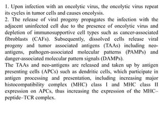 1. Upon infection with an oncolytic virus, the oncolytic virus repeat
its cycles in tumor cells and causes oncolysis.
2. The release of viral progeny propagates the infection with the
adjacent uninfected cell due to the presence of oncolytic virus and
depletion of immunosupportive cell types such as cancer-associated
fibroblasts (CAFs). Subsequently, dissolved cells release viral
progeny and tumor associated antigens (TAAs) including neo-
antigens, pathogen-associated molecular patterns (PAMPs) and
danger-associated molecular pattern signals (DAMPs).
The TAAs and neo-antigens are released and taken up by antigen
presenting cells (APCs) such as dendritic cells, which participate in
antigen processing and presentation, including increasing major
histocompatibility complex (MHC) class I and MHC class II
expression on APCs, thus increasing the expression of the MHC–
peptide–TCR complex.
 