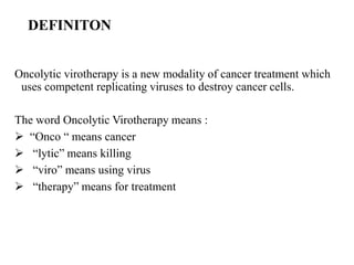 DEFINITON
Oncolytic virotherapy is a new modality of cancer treatment which
uses competent replicating viruses to destroy cancer cells.
The word Oncolytic Virotherapy means :
 “Onco “ means cancer
 “lytic” means killing
 “viro” means using virus
 “therapy” means for treatment
 