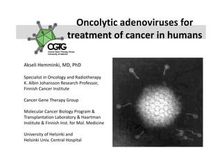 Oncolytic adenoviruses for 
                         Oncolytic adenoviruses for
                       treatment of cancer in humans

Akseli Hemminki, MD, PhD

Specialist in Oncology and Radiotherapy
Specialist in Oncology and Radiotherapy
K. Albin Johansson Research Professor, 
Finnish Cancer Institute

Cancer Gene Therapy Group

Molecular Cancer Biology Program & 
Transplantation Laboratory & Haartman
Institute & Finnish Inst. for Mol. Medicine

University of Helsinki and 
Helsinki Univ. Central Hospital
 