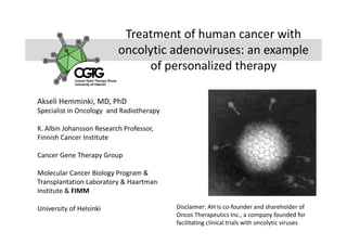 Treatment of human cancer with 
oncolytic adenoviruses: an example 
of personalized therapyof personalized therapy
Akseli Hemminki, MD, PhD
Specialist in Oncology  and Radiotherapy
K. Albin Johansson Research Professor, 
Finnish Cancer Institute
Cancer Gene Therapy Group
Molecular Cancer Biology Program & 
Transplantation Laboratory & Haartman 
Institute & FIMM
f l k Disclaimer AH is co founder and shareholder ofUniversity of Helsinki Disclaimer: AH is co‐founder and shareholder of 
Oncos Therapeutics Inc., a company founded for 
facilitating clinical trials with oncolytic viruses
 