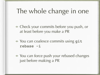 The whole change in one
Check your commits before you push, or
at least before you make a PR
You can coalesce commits using git
rebase -i
You can force push your rebased changes
just before making a PR
 
