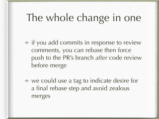 The whole change in one
if you add commits in response to review
comments, you can rebase then force
push to the PR’s branch after code review
before merge
we could use a tag to indicate desire for
a ﬁnal rebase step and avoid zealous
merges
 