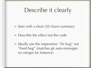 Describe it clearly
Start with a short (50 chars) summary
Describe the effect not the code
Ideally use the imperative: “ﬁx bug” not
“ﬁxed bug” (matches git auto-messages
on merges for instance)
 