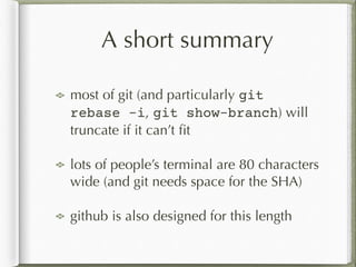 A short summary
most of git (and particularly git
rebase -i, git show-branch) will
truncate if it can’t ﬁt
lots of people’s terminal are 80 characters
wide (and git needs space for the SHA)
github is also designed for this length
 
