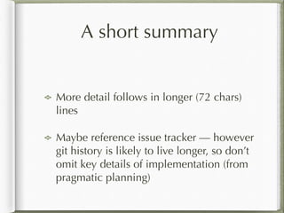 A short summary
!
More detail follows in longer (72 chars)
lines
Maybe reference issue tracker — however
git history is likely to live longer, so don’t
omit key details of implementation (from
pragmatic planning)
 