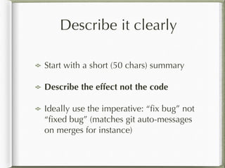 Describe it clearly
Start with a short (50 chars) summary
Describe the effect not the code
Ideally use the imperative: “ﬁx bug” not
“ﬁxed bug” (matches git auto-messages
on merges for instance)
 