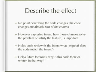 Describe the effect
No point describing the code changes: the code
changes are already part of the commit
However capturing intent, how these changes solve
the problem or satisfy the feature, is important
Helps code review (is the intent what I expect? does
the code match the intent?)
Helps future forensics: why is this code there or
written in that way?
 