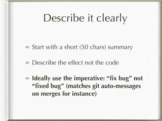 Describe it clearly
Start with a short (50 chars) summary
Describe the effect not the code
Ideally use the imperative: “ﬁx bug” not
“ﬁxed bug” (matches git auto-messages
on merges for instance)
 