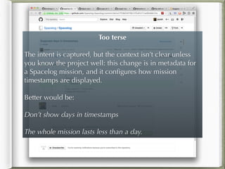 Too terse
!
The intent is captured, but the context isn’t clear unless
you know the project well: this change is in metadata for
a Spacelog mission, and it conﬁgures how mission
timestamps are displayed.
!
Better would be:
!
Don’t show days in timestamps
!
The whole mission lasts less than a day.
 