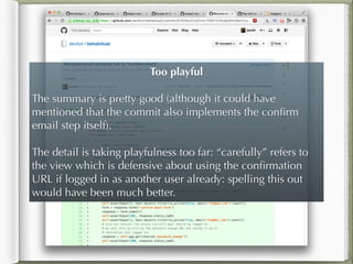 Too playful
!
The summary is pretty good (although it could have
mentioned that the commit also implements the conﬁrm
email step itself).
!
The detail is taking playfulness too far: “carefully” refers to
the view which is defensive about using the conﬁrmation
URL if logged in as another user already: spelling this out
would have been much better.
 
