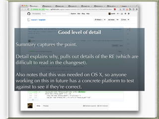 Good level of detail
!
Summary captures the point.
!
Detail explains why, pulls out details of the RE (which are
difﬁcult to read in the changeset).
!
Also notes that this was needed on OS X, so anyone
working on this in future has a concrete platform to test
against to see if they’re correct.
 