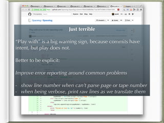 Just terrible
!
“Play with” is a big warning sign, because commits have
intent, but play does not.
!
Better to be explicit:
!
Improve error reporting around common problems
!
- show line number when can’t parse page or tape number
- when being verbose, print raw lines as we translate them
 