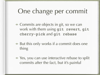 One change per commit
Commits are objects in git, so we can
work with them using git revert, git
cherry-pick and git rebase
But this only works if a commit does one
thing
Yes, you can use interactive rebase to split
commits after the fact, but it’s painful
 