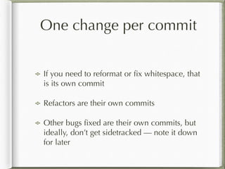One change per commit
!
If you need to reformat or ﬁx whitespace, that
is its own commit
Refactors are their own commits
Other bugs ﬁxed are their own commits, but
ideally, don’t get sidetracked — note it down
for later
 