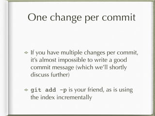 One change per commit
!
If you have multiple changes per commit,
it’s almost impossible to write a good
commit message (which we’ll shortly
discuss further)
git add -p is your friend, as is using
the index incrementally
 