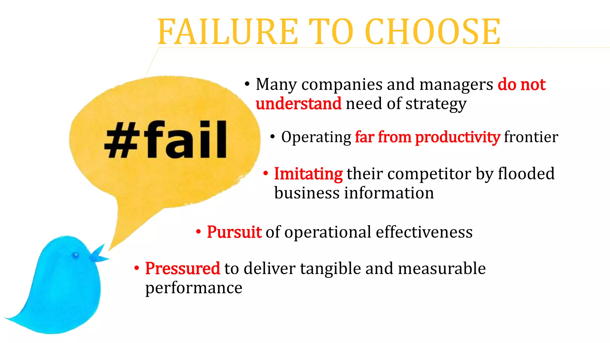 FAILURE TO CHOOSE
• Many companies and managers do not
understand need of strategy
• Imitating their competitor by flooded
business information
• Operating far from productivity frontier
• Pressured to deliver tangible and measurable
performance
• Pursuit of operational effectiveness
 