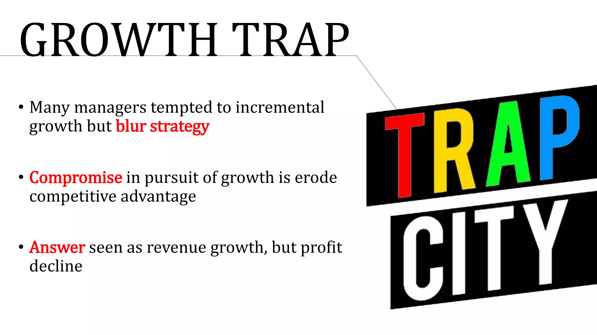 GROWTH TRAP
• Many managers tempted to incremental
growth but blur strategy
• Compromise in pursuit of growth is erode
competitive advantage
• Answer seen as revenue growth, but profit
decline
 