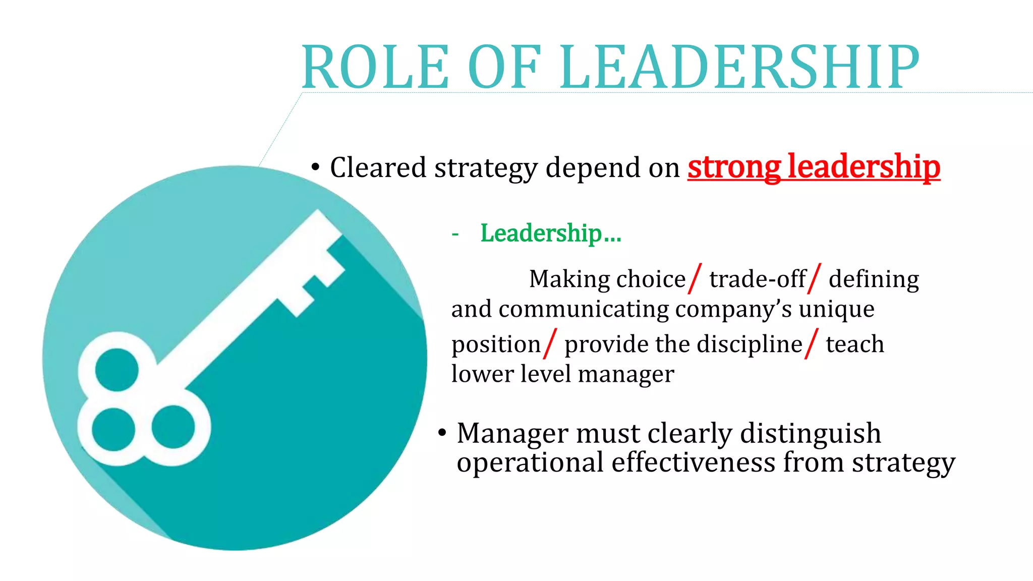 ROLE OF LEADERSHIP
• Cleared strategy depend on strong leadership
- Leadership…
Making choice/ trade-off/ defining
and communicating company’s unique
position/ provide the discipline/ teach
lower level manager
• Manager must clearly distinguish
operational effectiveness from strategy
 