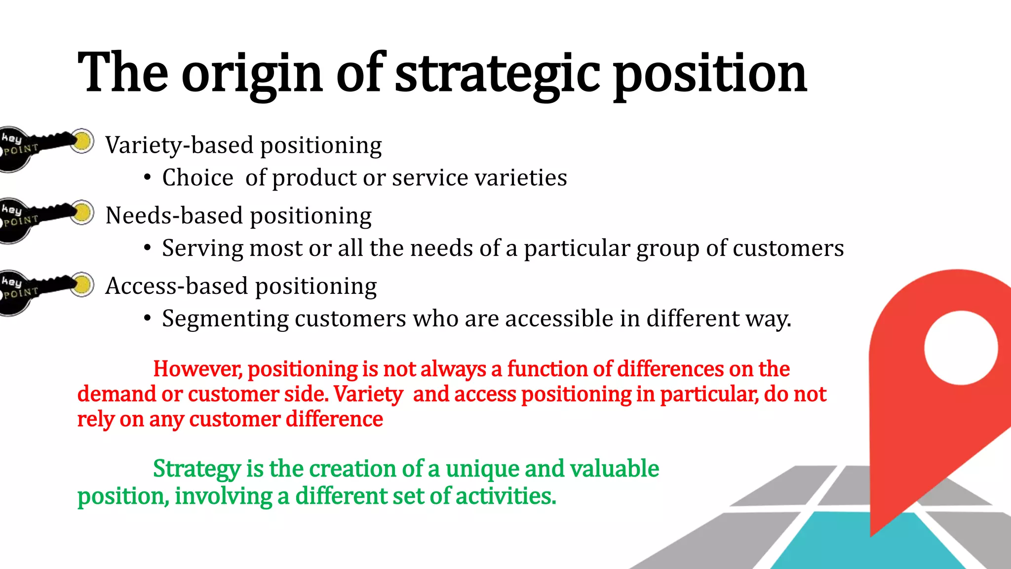 The origin of strategic position
Variety-based positioning
• Choice of product or service varieties
Needs-based positioning
• Serving most or all the needs of a particular group of customers
Access-based positioning
• Segmenting customers who are accessible in different way.
However, positioning is not always a function of differences on the
demand or customer side. Variety and access positioning in particular, do not
rely on any customer difference
Strategy is the creation of a unique and valuable
position, involving a different set of activities.
 