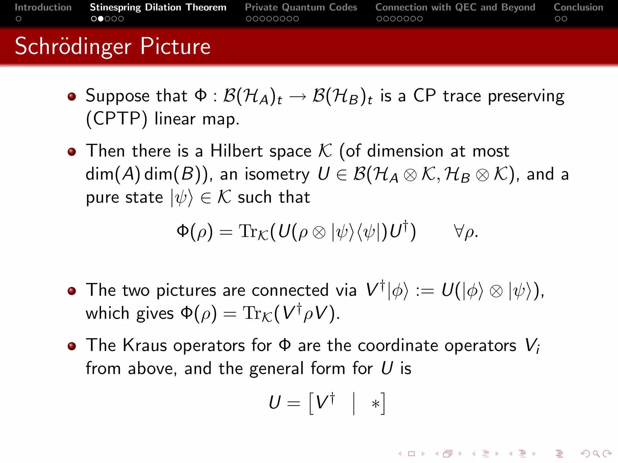 Introduction   Stinespring Dilation Theorem   Private Quantum Codes   Connection with QEC and Beyond   Conclusion



Schr¨dinger Picture
    o
               Suppose that Φ : B(HA )t → B(HB )t is a CP trace preserving
               (CPTP) linear map.
               Then there is a Hilbert space K (of dimension at most
               dim(A) dim(B)), an isometry U ∈ B(HA ⊗ K, HB ⊗ K), and a
               pure state |ψ ∈ K such that
                                Φ(ρ) = TrK (U(ρ ⊗ |ψ ψ|)U † )                       ∀ρ.


               The two pictures are connected via V † |φ := U(|φ ⊗ |ψ ),
               which gives Φ(ρ) = TrK (V † ρV ).
               The Kraus operators for Φ are the coordinate operators Vi
               from above, and the general form for U is
                                                  U = V†              ∗
 