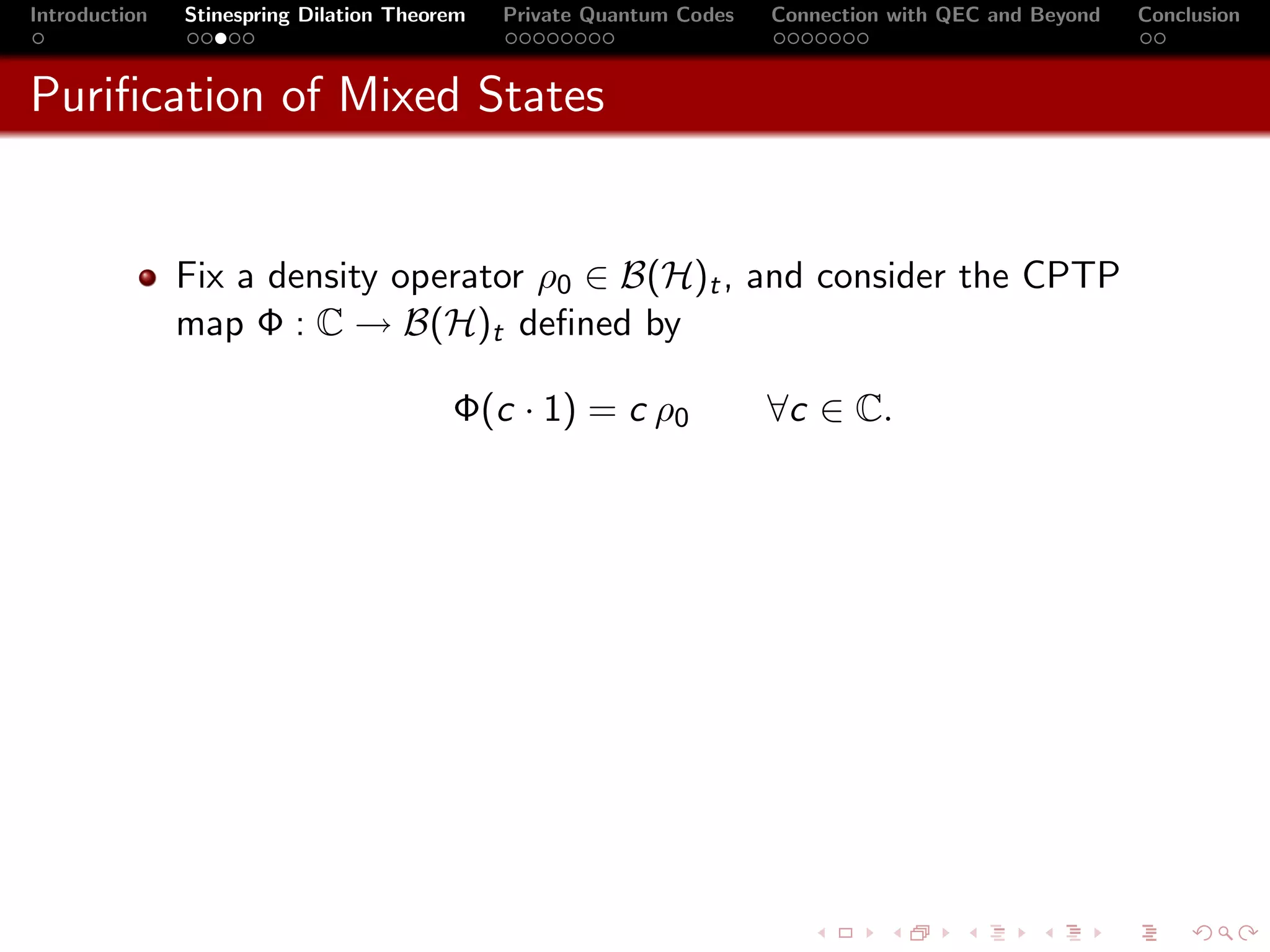 Introduction   Stinespring Dilation Theorem   Private Quantum Codes   Connection with QEC and Beyond   Conclusion



Puriﬁcation of Mixed States


               Fix a density operator ρ0 ∈ B(H)t , and consider the CPTP
               map Φ : C → B(H)t deﬁned by

                                         Φ(c · 1) = c ρ0              ∀c ∈ C.
 