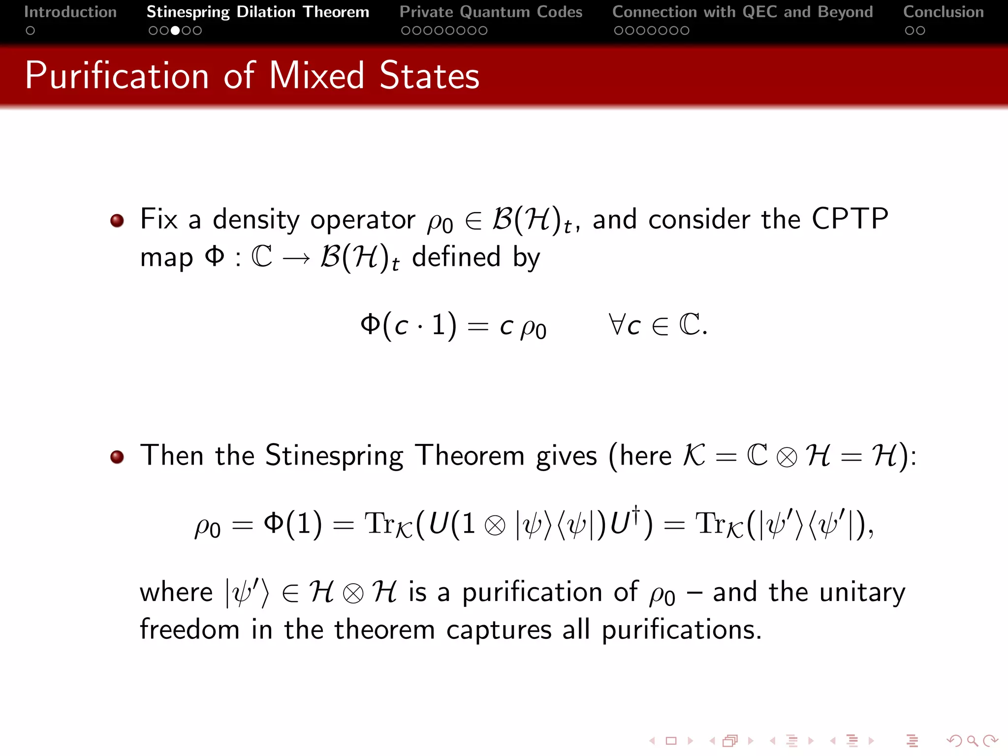 Introduction   Stinespring Dilation Theorem   Private Quantum Codes   Connection with QEC and Beyond   Conclusion



Puriﬁcation of Mixed States


               Fix a density operator ρ0 ∈ B(H)t , and consider the CPTP
               map Φ : C → B(H)t deﬁned by

                                         Φ(c · 1) = c ρ0              ∀c ∈ C.



               Then the Stinespring Theorem gives (here K = C ⊗ H = H):

                    ρ0 = Φ(1) = TrK (U(1 ⊗ |ψ ψ|)U † ) = TrK (|ψ                             ψ |),

               where |ψ ∈ H ⊗ H is a puriﬁcation of ρ0 – and the unitary
               freedom in the theorem captures all puriﬁcations.
 