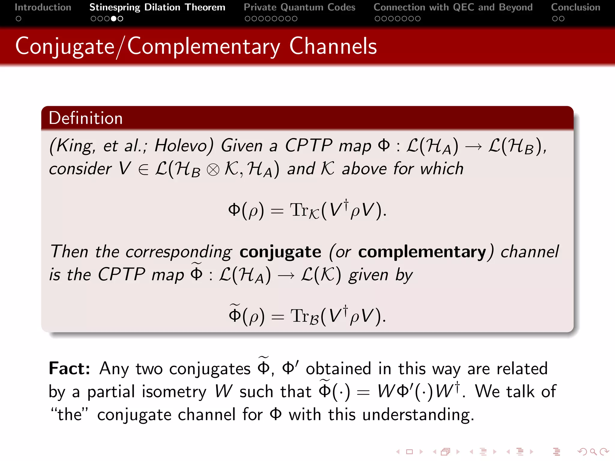 Introduction   Stinespring Dilation Theorem     Private Quantum Codes   Connection with QEC and Beyond   Conclusion



Conjugate/Complementary Channels

       Deﬁnition
       (King, et al.; Holevo) Given a CPTP map Φ : L(HA ) → L(HB ),
       consider V ∈ L(HB ⊗ K, HA ) and K above for which

                                              Φ(ρ) = TrK (V † ρV ).

       Then the corresponding conjugate (or complementary) channel
       is the CPTP map Φ : L(HA ) → L(K) given by

                                              Φ(ρ) = TrB (V † ρV ).

       Fact: Any two conjugates Φ, Φ obtained in this way are related
       by a partial isometry W such that Φ(·) = W Φ (·)W † . We talk of
       “the” conjugate channel for Φ with this understanding.
 