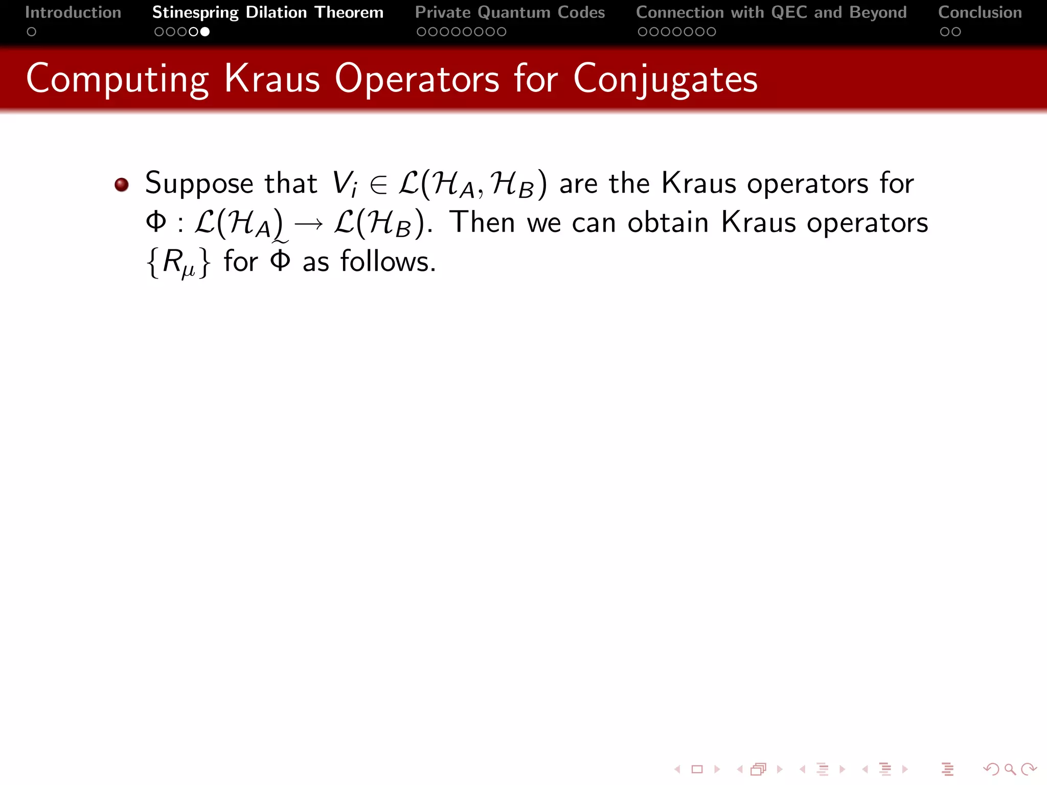Introduction   Stinespring Dilation Theorem   Private Quantum Codes   Connection with QEC and Beyond   Conclusion



Computing Kraus Operators for Conjugates

               Suppose that Vi ∈ L(HA , HB ) are the Kraus operators for
               Φ : L(HA ) → L(HB ). Then we can obtain Kraus operators
               {Rµ } for Φ as follows.
 