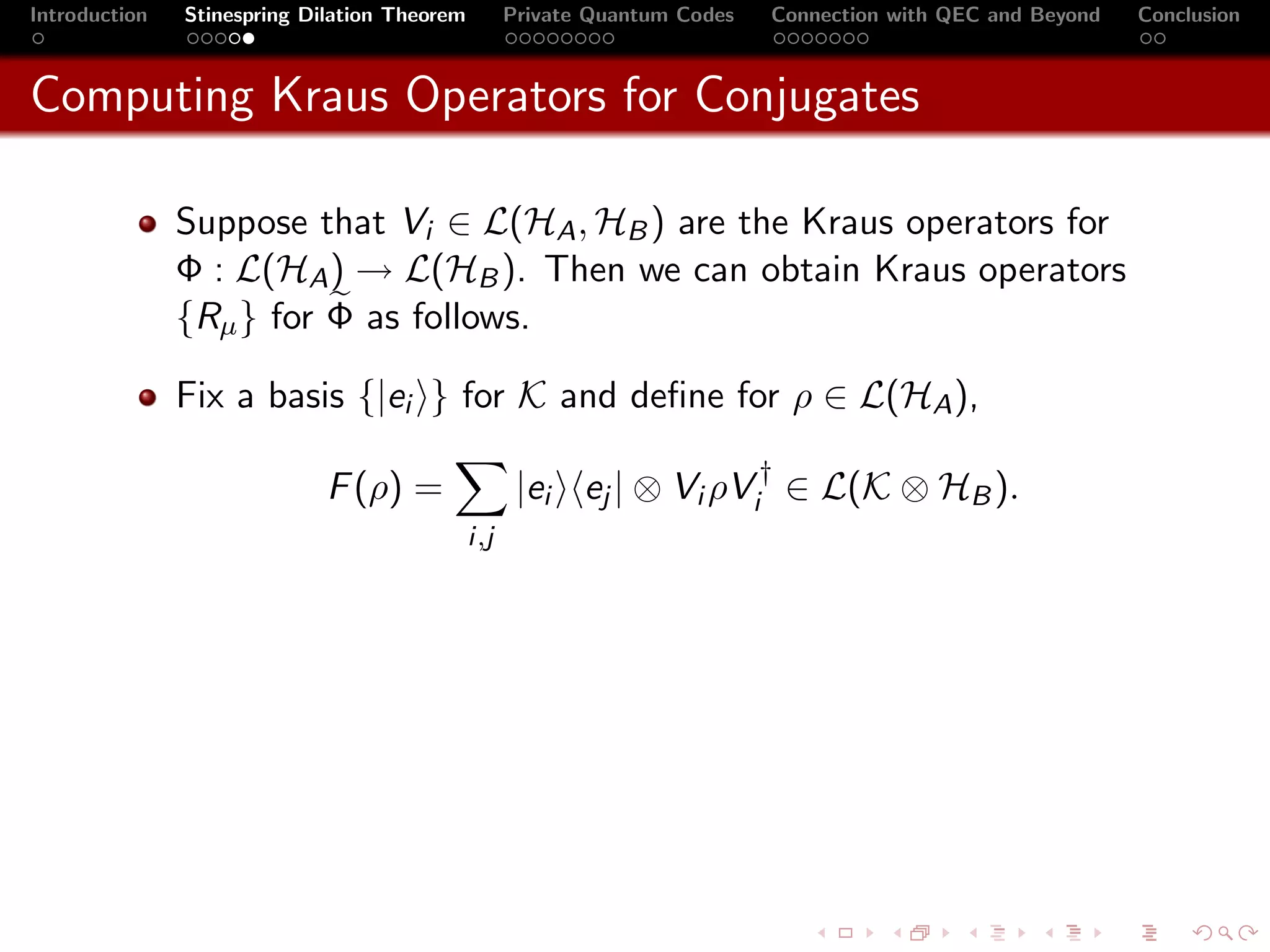 Introduction   Stinespring Dilation Theorem         Private Quantum Codes   Connection with QEC and Beyond   Conclusion



Computing Kraus Operators for Conjugates

               Suppose that Vi ∈ L(HA , HB ) are the Kraus operators for
               Φ : L(HA ) → L(HB ). Then we can obtain Kraus operators
               {Rµ } for Φ as follows.

               Fix a basis {|ei } for K and deﬁne for ρ ∈ L(HA ),

                             F (ρ) =                 |ei ej | ⊗ Vi ρVi† ∈ L(K ⊗ HB ).
                                              i,j
 
