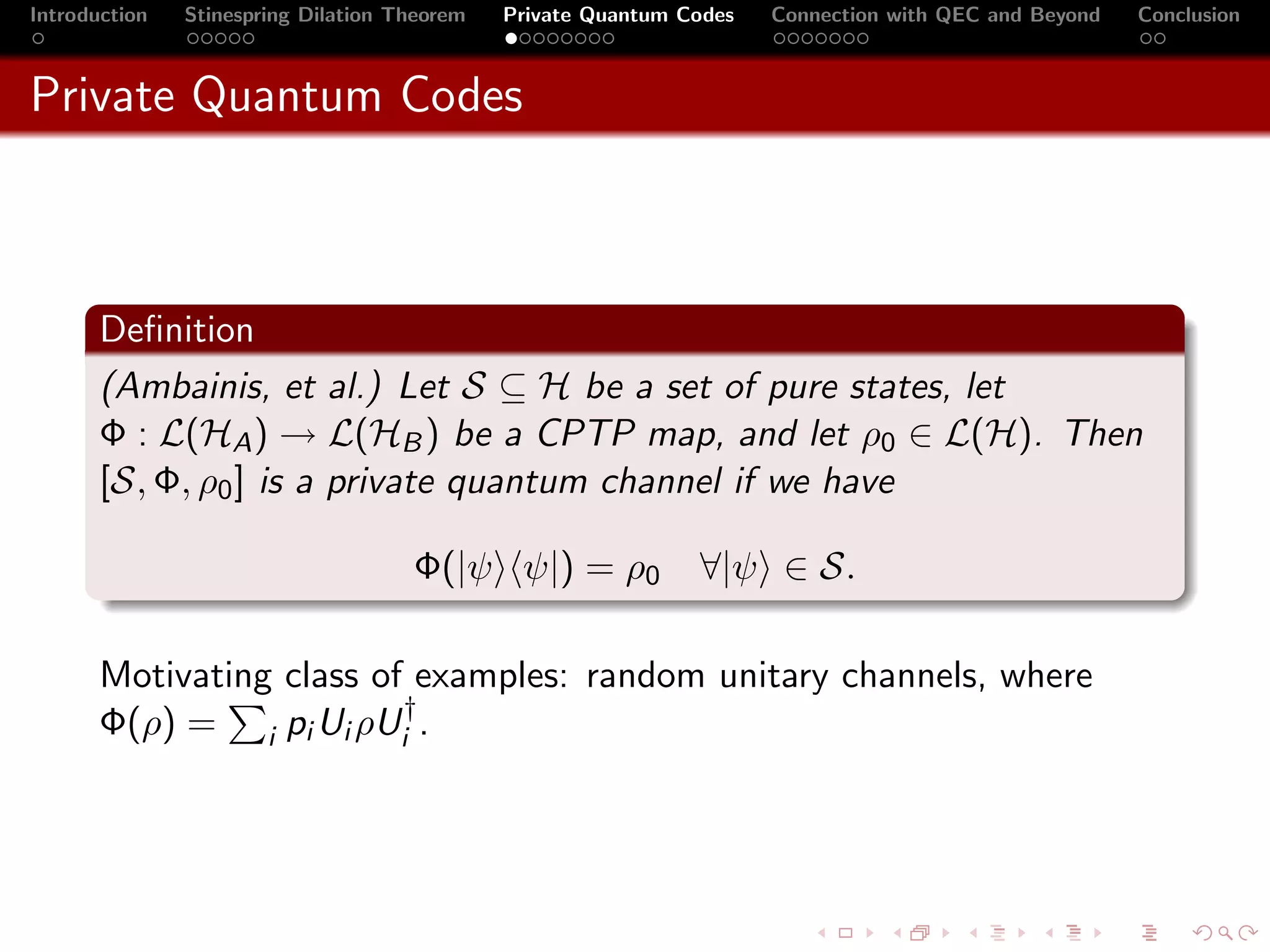 Introduction   Stinespring Dilation Theorem   Private Quantum Codes   Connection with QEC and Beyond   Conclusion



Private Quantum Codes



       Deﬁnition
       (Ambainis, et al.) Let S ⊆ H be a set of pure states, let
       Φ : L(HA ) → L(HB ) be a CPTP map, and let ρ0 ∈ L(H). Then
       [S, Φ, ρ0 ] is a private quantum channel if we have

                                     Φ(|ψ ψ|) = ρ0             ∀|ψ ∈ S.

       Motivating class of examples: random unitary channels, where
       Φ(ρ) = i pi Ui ρUi† .
 